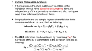  Multiple Regression Analysis:
• If there are more than two explanatory variables in the
regression line we need additional assumptions about the
independency of the explanatory variables and also having no
exact linear relationship between them.
• The population and the sample regression models for three
variables model can be described as following:
In Population: 𝒀𝒊 = 𝜷 𝟎 + 𝜷 𝟏 𝑿 𝟏𝒊 + 𝜷 𝟐 𝑿 𝟐𝒊 + 𝒖𝒊
In Sample: 𝒀𝒊 = 𝒃 𝟎 + 𝒃 𝟏 𝑿 𝟏𝒊 + 𝒃 𝟐 𝑿 𝟐𝒊 + 𝒆𝒊
• The OLS estimators can be obtained by minimising 𝒆𝒊
𝟐. So,
the values of the SRF parameters in the deviation form are as
following:
𝒃 𝟏 =
( 𝒙 𝟏𝒊 𝒚𝒊)( 𝒙 𝟐𝒊
𝟐) − ( 𝒙 𝟐𝒊 𝒚𝒊)( 𝒙 𝟏𝒊 𝒙 𝟐𝒊)
( 𝒙 𝟏𝒊
𝟐)( 𝒙 𝟐𝒊
𝟐) − ( 𝒙 𝟏𝒊 𝒙 𝟐𝒊)
𝟐
 