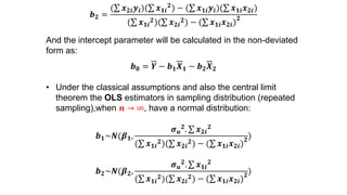 𝒃 𝟐 =
( 𝒙 𝟐𝒊 𝒚𝒊)( 𝒙 𝟏𝒊
𝟐
) − ( 𝒙 𝟏𝒊 𝒚𝒊)( 𝒙 𝟏𝒊 𝒙 𝟐𝒊)
( 𝒙 𝟏𝒊
𝟐)( 𝒙 𝟐𝒊
𝟐) − ( 𝒙 𝟏𝒊 𝒙 𝟐𝒊)
𝟐
And the intercept parameter will be calculated in the non-deviated
form as:
𝒃 𝟎 = 𝒀 − 𝒃 𝟏 𝑿 𝟏 − 𝒃 𝟐 𝑿 𝟐
• Under the classical assumptions and also the central limit
theorem the OLS estimators in sampling distribution (repeated
sampling),when 𝒏 → ∞, have a normal distribution:
𝒃 𝟏~𝑵(𝜷 𝟏,
𝝈 𝒖
𝟐. 𝒙 𝟐𝒊
𝟐
( 𝒙 𝟏𝒊
𝟐)( 𝒙 𝟐𝒊
𝟐) − ( 𝒙 𝟏𝒊 𝒙 𝟐𝒊)
𝟐
)
𝒃 𝟐~𝑵(𝜷 𝟐,
𝝈 𝒖
𝟐. 𝒙 𝟏𝒊
𝟐
( 𝒙 𝟏𝒊
𝟐)( 𝒙 𝟐𝒊
𝟐) − ( 𝒙 𝟏𝒊 𝒙 𝟐𝒊)
𝟐
)
 