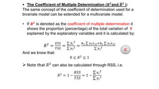  The Coefficient of Multiple Determination (𝑹 𝟐
and 𝑹 𝟐
):
The same concept of the coefficient of determination used for a
bivariate model can be extended for a multivariate model.
• If 𝑹 𝟐 is denoted as the coefficient of multiple determination it
shows the proportion (percentage) of the total variation of 𝒀
explained by the explanatory variables and it is calculated by:
𝑅2
=
𝐸𝑆𝑆
𝑇𝑆𝑆
=
𝑦 𝑖
2
𝑦 𝑖
2 =
𝑏1 𝑦 𝑖 𝑥1𝑖+𝑏2 𝑦 𝑖 𝑥2𝑖
𝑦 𝑖
2
And we know that:
0 ≤ 𝑅2
≤ 1
 Note that 𝑅2 can also be calculated through RSS, i.e.
𝑅2 = 1 −
𝑅𝑆𝑆
𝑇𝑆𝑆
= 1 −
𝑒𝑖
2
𝑦𝑖
2
C
 