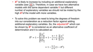 • 𝑹 𝟐 is likely to increase by including an additional explanatory
variable (see ). Therefore, in case we have two alternative
models with the same dependent variable 𝒀 but different
number of explanatory variables we should not be misled by the
high 𝑹 𝟐
of the model with more variables.
• To solve this problem we need to bring the degrees of freedom
into our consideration as a reduction factor against adding
additional explanatory variables. So, the adjusted 𝑹 𝟐 which can
be shown by 𝑹 𝟐 is considered as an alternative coefficient of
determination and it is calculated as:
𝑅2 = 1 −
𝑒𝑖
2
𝑛 − 𝑘
𝑦𝑖
2
𝑛 − 1
= 1 −
𝑛 − 1
𝑛 − 𝑘
.
𝑒𝑖
2
𝑦𝑖
2
= 1 −
𝑛−1
𝑛−𝑘
(1 − 𝑅2)
C
 