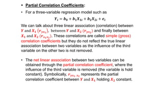  Partial Correlation Coefficients:
• For a three-variable regression model such as
𝒀𝒊 = 𝒃 𝟎 + 𝒃 𝟏 𝑿 𝟏𝒊 + 𝒃 𝟐 𝑿 𝟐𝒊 + 𝒆𝒊
We can talk about three linear association (correlation) between
𝒀 and 𝑿 𝟏 𝒓 𝒚𝒙 𝟏
, between 𝒀 and 𝑿 𝟐 (𝒓 𝒚𝒙 𝟐
) and finally between
𝑿 𝟏 and 𝑿 𝟐 (𝒓 𝒙 𝟏 𝒙 𝟐
). These correlations are called simple (gross)
correlation coefficients but they do not reflect the true linear
association between two variables as the influence of the third
variable on the other two is not removed.
• The net linear association between two variables can be
obtained through the partial correlation coefficient, where the
influence of the third variable is removed (the variable is hold
constant). Symbolically, 𝒓 𝒚𝒙 𝟏. 𝒙 𝟐
represents the partial
correlation coefficient between 𝒀 and 𝑿 𝟏 holding 𝑿 𝟐 constant.
 