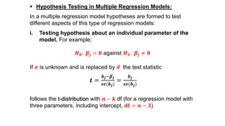  Hypothesis Testing in Multiple Regression Models:
In a multiple regression model hypotheses are formed to test
different aspects of this type of regression models:
i. Testing hypothesis about an individual parameter of the
model. For example;
𝑯 𝟎: 𝜷𝒋 = 𝟎 against 𝑯 𝟏: 𝜷𝒋 ≠ 𝟎
If 𝝈 is unknown and is replaced by 𝝈 the test statistic
𝒕 =
𝒃 𝒋−𝜷 𝒋
𝒔𝒆(𝒃 𝒋)
=
𝒃 𝒋
𝒔𝒆(𝒃 𝒋)
follows the t-distribution with 𝒏 − 𝒌 df (for a regression model with
three parameters, including intercept, 𝐝𝐟 = 𝒏 − 𝟑)
 
