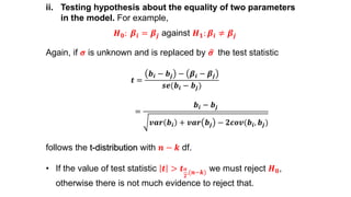 ii. Testing hypothesis about the equality of two parameters
in the model. For example,
𝑯 𝟎: 𝜷𝒊 = 𝜷𝒋 against 𝑯 𝟏: 𝜷𝒊 ≠ 𝜷𝒋
Again, if 𝝈 is unknown and is replaced by 𝝈 the test statistic
𝒕 =
𝒃𝒊 − 𝒃𝒋 − 𝜷𝒊 − 𝜷𝒋
𝒔𝒆(𝒃𝒊 − 𝒃𝒋)
=
𝒃𝒊 − 𝒃𝒋
𝒗𝒂𝒓 𝒃𝒊 + 𝒗𝒂𝒓 𝒃𝒋 − 𝟐𝒄𝒐𝒗(𝒃𝒊, 𝒃𝒋)
follows the t-distribution with 𝒏 − 𝒌 df.
• If the value of test statistic 𝒕 > 𝒕 𝜶
𝟐
,(𝒏−𝒌) we must reject 𝑯 𝟎,
otherwise there is not much evidence to reject that.
 