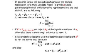 • In general, to test the overall significance of the sample
regression for a multi-variable model (e.g with 𝒌 slope
parameters) the null and alternative hypotheses and the test
statistic are as following:
𝑯 𝟎: 𝜷 𝟏 = 𝜷 𝟐 = ⋯ = 𝜷 𝒌 = 𝟎
𝑯 𝟏: 𝒂𝒕 𝒍𝒆𝒂𝒔𝒕 𝒕𝒉𝒆𝒓𝒆 𝒊𝒔 𝒐𝒏𝒆 𝜷𝒊 ≠ 𝟎
𝑭 =
𝑬𝑺𝑺
𝒌−𝟏
𝑹𝑺𝑺
𝒏−𝒌
• If 𝑭 > 𝑭 𝜶, 𝒌−𝟏, 𝒏−𝒌 we reject 𝑯 𝟎 at the significance level of 𝜶,
otherwise there is no enough evidence to reject it.
• It is sometimes easier to use the determination coefficient 𝑹 𝟐
to run the above test, because
𝑹 𝟐
=
𝑬𝑺𝑺
𝑻𝑺𝑺
→ 𝑬𝑺𝑺 = 𝑹 𝟐
. 𝑻𝑺𝑺
and also
𝑹𝑺𝑺 = 𝟏 − 𝑹 𝟐
. 𝑻𝑺𝑺
 