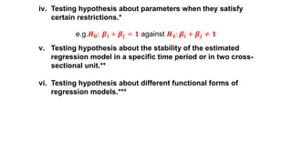 iv. Testing hypothesis about parameters when they satisfy
certain restrictions.*
e.g.𝑯 𝟎: 𝜷𝒊 + 𝜷𝒋 = 𝟏 against 𝑯 𝟏: 𝜷𝒊 + 𝜷𝒋 ≠ 𝟏
v. Testing hypothesis about the stability of the estimated
regression model in a specific time period or in two cross-
sectional unit.**
vi. Testing hypothesis about different functional forms of
regression models.***
 