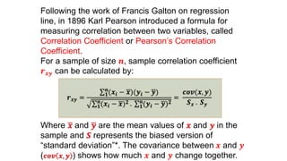 Following the work of Francis Galton on regression
line, in 1896 Karl Pearson introduced a formula for
measuring correlation between two variables, called
Correlation Coefficient or Pearson’s Correlation
Coefficient.
For a sample of size 𝒏, sample correlation coefficient
𝒓 𝒙𝒚 can be calculated by:
𝒓 𝒙𝒚 =
𝟏
𝒏
(𝒙𝒊 − 𝒙)(𝒚𝒊 − 𝒚)
𝟏
𝒏
(𝒙𝒊 − 𝒙) 𝟐 . 𝟏
𝒏
(𝒚𝒊 − 𝒚) 𝟐
=
𝒄𝒐𝒗(𝒙, 𝒚)
𝑺 𝒙 . 𝑺 𝒚
Where 𝒙 and 𝒚 are the mean values of 𝒙 and 𝒚 in the
sample and 𝑺 represents the biased version of
“standard deviation”*. The covariance between 𝒙 and 𝒚
( 𝒄𝒐𝒗 𝒙, 𝒚 ) shows how much 𝒙 and 𝒚 change together.
 