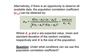 Alternatively, if there is an opportunity to observe all
available data, the population correlation coefficient
(𝝆 𝒙𝒚) can be obtained by:
𝝆 𝒙𝒚 =
𝑬 𝒙𝒊 − 𝝁 𝒙 . (𝒚𝒊 − 𝝁 𝒚)
𝑬 𝒙𝒊 − 𝝁 𝒙
𝟐. 𝑬(𝒚𝒊 − 𝝁 𝒚) 𝟐
=
𝒄𝒐𝒗(𝒙, 𝒚)
𝝈 𝒙 . 𝝈 𝒚
Where 𝑬, 𝝁 and 𝝈 are expected value, mean and
standard deviation of the random variables,
respectively and 𝑵 is the size of the population.
Question: Under what conditions can we use this
population correlation coefficient?
 