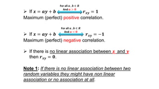  If 𝒙 = 𝒂𝒚 + 𝒃 𝒓 𝒙𝒚 = 𝟏
Maximum (perfect) positive correlation.
 If 𝒙 = 𝒂𝒚 + 𝒃 𝒓 𝒙𝒚 = −𝟏
Maximum (perfect) negative correlation.
 If there is no linear association between 𝒙 and 𝒚
then 𝒓 𝒙𝒚 = 𝟎.
Note 1: If there is no linear association between two
random variables they might have non linear
association or no association at all.
For all 𝒂 , 𝒃 ∈ 𝑹
And 𝒂 > 𝟎
For all 𝒂 , 𝒃 ∈ 𝑹
And 𝒂 < 𝟎
 