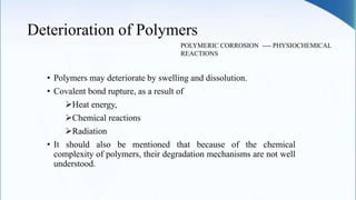 Deterioration of Polymers
• Polymers may deteriorate by swelling and dissolution.
• Covalent bond rupture, as a result of
Heat energy,
Chemical reactions
Radiation
• It should also be mentioned that because of the chemical
complexity of polymers, their degradation mechanisms are not well
understood.
POLYMERIC CORROSION ---- PHYSIOCHEMICAL
REACTIONS
 