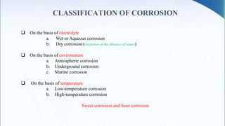 CLASSIFICATION OF CORROSION
 On the basis of electrolyte
a. Wet or Aqueous corrosion
b. Dry corrosion (oxidation in the absence of water)
 On the basis of environment
a. Atmospheric corrosion
b. Underground corrosion
c. Marine corrosion
 On the basis of temperature
a. Low-temperature corrosion
b. High-temperature corrosion
Sweet corrosion and Sour corrosion
 