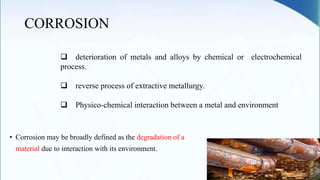 CORROSION
• Corrosion may be broadly defined as the degradation of a
material due to interaction with its environment.
 deterioration of metals and alloys by chemical or electrochemical
process.
 reverse process of extractive metallurgy.
 Physico-chemical interaction between a metal and environment
 