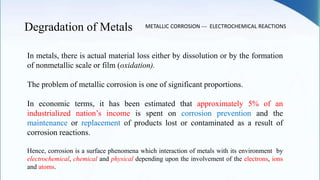 Degradation of Metals
In metals, there is actual material loss either by dissolution or by the formation
of nonmetallic scale or film (oxidation).
The problem of metallic corrosion is one of significant proportions.
In economic terms, it has been estimated that approximately 5% of an
industrialized nation’s income is spent on corrosion prevention and the
maintenance or replacement of products lost or contaminated as a result of
corrosion reactions.
METALLIC CORROSION --- ELECTROCHEMICAL REACTIONS
Hence, corrosion is a surface phenomena which interaction of metals with its environment by
electrochemical, chemical and physical depending upon the involvement of the electrons, ions
and atoms.
 