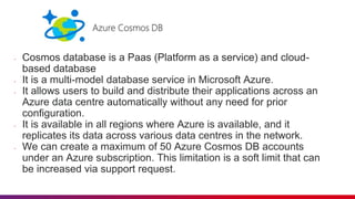 - Cosmos database is a Paas (Platform as a service) and cloud-
based database
- It is a multi-model database service in Microsoft Azure.
- It allows users to build and distribute their applications across an
Azure data centre automatically without any need for prior
configuration.
- It is available in all regions where Azure is available, and it
replicates its data across various data centres in the network.
- We can create a maximum of 50 Azure Cosmos DB accounts
under an Azure subscription. This limitation is a soft limit that can
be increased via support request.
 