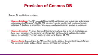 Provision of Cosmos DB
Cosmos Db provide three provision:
▪ Cosmos Database: The API support of Cosmos DB architecture help us to create and manage
databases using Mongo API, NoSQL API, etc, which can be used to read, create and update
database. A database is similar to a namespace. A database is simply a group of containers.
▪ Cosmos Container: An Azure Cosmos DB container is where data is stored. A database can
have many containers. The containers are horizontally partitioned and replicated to multiple
regions for scalability. They can also be created using Cosmos DB API
▪ Cosmos Items: Depending on the API used item can be table or document or the part of graph.
We can insert, create, update, etc can be done on these item using API.
 