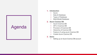 Agenda
1. Introduction
▪ Azure
▪ Data & Database
▪ Types of Database
▪ Multi-Model Database
2. Azure Cosmos DB
▪ Azure Cosmos DB
▪ API in Cosmos DB
▪ Provision of Cosmos DB
▪ Hierarchy of Cosmos DB
▪ Feature of using azure Cosmos DB
▪ Create Azure Cosmos DB
3. Demo
▪ Setting up an Azure Cosmos DB account
 