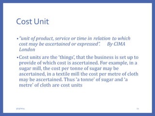 Cost Unit
•“unit of product, service or time in relation to which
cost may be ascertained or expressed”. By CIMA
London
•Cost units are the ‘things’, that the business is set up to
provide of which cost is ascertained. For example, in a
sugar mill, the cost per tonne of sugar may be
ascertained, in a textile mill the cost per metre of cloth
may be ascertained. Thus ‘a tonne’ of sugar and ‘a
metre’ of cloth are cost units
3/13/2024 12
 