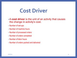 Cost Driver
•A cost driver is the unit of an activity that causes
the change in activity's cost.
• Number of set-ups
• Number of machine hours
• Number of processed orders
• Number of orders completed
• Number of labor hours
• Number of orders packed and delivered
3/13/2024 14
 
