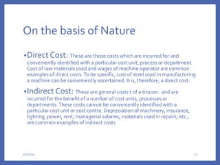 On the basis of Nature
•Direct Cost: These are those costs which are incurred for and
conveniently identified with a particular cost unit, process or department.
Cost of raw materials used and wages of machine operator are common
examples of direct costs.To be specific, cost of steel used in manufacturing
a machine can be conveniently ascertained. It is, therefore, a direct cost.
•Indirect Cost: These are general costs t of a trouser. and are
incurred for the benefit of a number of cost units, processes or
departments.These costs cannot be conveniently identified with a
particular cost unit or cost centre. Depreciation of machinery, insurance,
lighting, power, rent, managerial salaries, materials used in repairs, etc.,
are common examples of indirect costs
3/13/2024 17
 