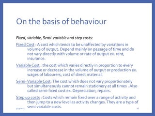On the basis of behaviour
Fixed, variable,Semi-variable and step costs:
Fixed Cost :A cost which tends to be unaffected by variations in
volume of output. Depend mainly on passage of time and do
not vary directly with volume or rate of output ex. rent,
insurance.
Variable Cost : the cost which varies directly in proportion to every
increase or decrease in the volume of output or production ex.
wages of labourers, cost of direct material.
Semi-Variable Cost:The cost which does not vary proportionately
but simultaneously cannot remain stationery at all times .Also
called semi-fixed cost ex. Depreciation, repairs.
Step up costs : Costs which remain fixed over a range of activity and
then jump to a new level as activity changes.They are a type of
semi variable costs.
3/13/2024 18
 
