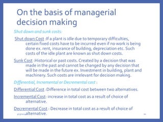 On the basis of managerial
decision making
Shut down and sunk costs:
Shut down Cost :If a plant is idle due to temporary difficulties,
certain fixed costs have to be incurred even if no work is being
done ex. rent, insurance of building, depreciation etc. Such
costs of the idle plant are known as shut down costs.
Sunk Cost :Historical or past costs. Created by a decision that was
made in the past and cannot be changed by any decision that
will be made in the future ex. Investment in building, plant and
machinery. Such costs are irrelevant for decision making.
Differential, Incremental or Decremental cost :
Differential Cost :Difference in total cost between two alternatives.
Incremental Cost: increase in total cost as a result of choice of
alternative.
Decremental Cost : Decrease in total cost as a result of choice of
alternative.
3/13/2024 20
 