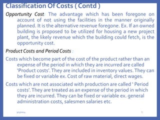 Classification Of Costs ( Contd )
Opportunity Cost: The advantage which has been foregone on
account of not using the facilities in the manner originally
planned. It is the alternative revenue foregone. Ex. If an owned
building is proposed to be utilized for housing a new project
plant, the likely revenue which the building could fetch, is the
opportunity cost.
ProductCosts and PeriodCosts :
Costs which become part of the cost of the product rather than an
expense of the period in which they are incurred are called
‘Product costs’.They are included in inventory values.They can
be fixed or variable ex. Cost of raw material, direct wages.
Costs which are not associated with production are called ‘ Period
costs’.They are treated as an expense of the period in which
they are incurred.They can be fixed or variable ex. general
administration costs, salesmen salaries etc.
3/13/2024 21
 