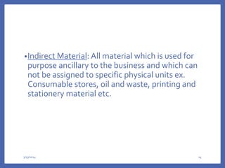 •Indirect Material: All material which is used for
purpose ancillary to the business and which can
not be assigned to specific physical units ex.
Consumable stores, oil and waste, printing and
stationery material etc.
3/13/2024 24
 