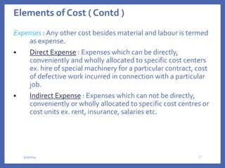 Elements of Cost ( Contd )
Expenses : Any other cost besides material and labour is termed
as expense.
 Direct Expense : Expenses which can be directly,
conveniently and wholly allocated to specific cost centers
ex. hire of special machinery for a particular contract, cost
of defective work incurred in connection with a particular
job.
 Indirect Expense : Expenses which can not be directly,
conveniently or wholly allocated to specific cost centres or
cost units ex. rent, insurance, salaries etc.
3/13/2024 27
 