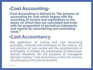 •Cost Accounting-
•Cost Accounting is defined as "the process of
accounting for cost which begins with the
recording of income and expenditure or the
bases on which they are calculated and ends
with the preparation of periodical statements
and reports for ascertaining and controlling
costs."
•Cost Accountancy
•the application of costing and cost accounting
principles, methods and techniques to the science, art
and practice of cost control and the ascertainment of
profitability. It includes the presentation of information
derived therefrom for the purposes of managerial
decision-making.” Cost accountancy is thus the science,
art and practice of a cost accountant.
3/13/2024 3
 