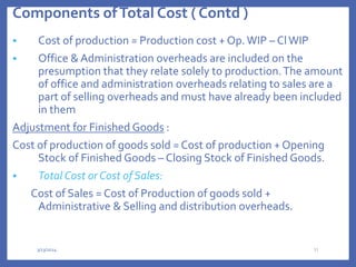 Components ofTotal Cost ( Contd )
 Cost of production = Production cost + Op.WIP – ClWIP
 Office & Administration overheads are included on the
presumption that they relate solely to production.The amount
of office and administration overheads relating to sales are a
part of selling overheads and must have already been included
in them
Adjustment for Finished Goods :
Cost of production of goods sold = Cost of production + Opening
Stock of Finished Goods – Closing Stock of Finished Goods.
 Total Cost or Cost of Sales:
Cost of Sales = Cost of Production of goods sold +
Administrative & Selling and distribution overheads.
3/13/2024 31
 