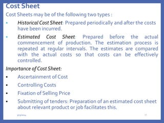 Cost Sheet
Cost Sheets may be of the following two types :
 Historical Cost Sheet: Prepared periodically and after the costs
have been incurred.
 Estimated Cost Sheet: Prepared before the actual
commencement of production. The estimation process is
repeated at regular intervals. The estimates are compared
with the actual costs so that costs can be effectively
controlled.
Importance of Cost Sheet:
 Ascertainment of Cost
 Controlling Costs
 Fixation of Selling Price
 Submitting of tenders: Preparation of an estimated cost sheet
about relevant product or job facilitates this.
3/13/2024 32
 