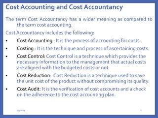 Cost Accounting and Cost Accountancy
The term Cost Accountancy has a wider meaning as compared to
the term cost accounting.
Cost Accountancy includes the following:
 Cost Accounting : It is the process of accounting for costs.
 Costing : It is the technique and process of ascertaining costs.
 Cost Control: Cost Control is a technique which provides the
necessary information to the management that actual costs
are aligned with the budgeted costs or not
 Cost Reduction: Cost Reduction is a technique used to save
the unit cost of the product without compromising its quality.
 Cost Audit: It is the verification of cost accounts and a check
on the adherence to the cost accounting plan.
3/13/2024 6
 