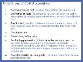 Objectives of Cost Accounting
i. Ascertainment of cost : Involves computation of cost incurred
ii. Estimation of costs : As compared to ‘what has been the cost’ it
emphasizes on ‘what is likely to be the cost’ or ‘what should be the
cost’.
iii. Cost Control : Involves i) determination of standard costs and ii)
analyzing the cause of variations between standard and actual
cost.
iv. Cost Reduction
v. Determining selling price
vi. Facilitating preparation of financial and other statements: A
developed cost accounting system provides immediate
information regarding stock of raw materials, work-in-progress
and finished goods.This helps in speedy preparation of financial
statements.
vii. Provides basis for operating policy: ex. make or buy, Shut down or
operate at loss etc.
3/13/2024 7
 