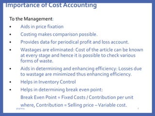 Importance of Cost Accounting
To the Management:
 Aids in price fixation
 Costing makes comparison possible.
 Provides data for periodical profit and loss account.
 Wastages are eliminated: Cost of the article can be known
at every stage and hence it is possible to check various
forms of waste.
 Aids in determining and enhancing efficiency: Losses due
to wastage are minimized thus enhancing efficiency.
 Helps in Inventory Control
 Helps in determining break even point:
Break Even Point = Fixed Costs / Contribution per unit
where, Contribution = Selling price –Variable cost.
3/13/2024 8
 