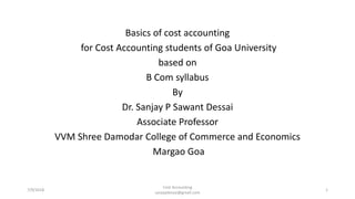 Basics of cost accounting
for Cost Accounting students of Goa University
based on
B Com syllabus
By
Dr. Sanjay P Sawant Dessai
Associate Professor
VVM Shree Damodar College of Commerce and Economics
Margao Goa
7/9/2018
Cost Accounting
sanjaydessai@gmail.com
1
 