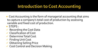  Cost Accounting is the form of managerial accounting that aims
to capture a company’s total cost of production by assessing
variable and fixed cost of production.
 STEPS :
 Recording the Cost Data
 Classification of Cost
 DetermineTotal Cost
 Finding Unit Cost
 Obtaining Selling Price
 Cost Control and Decision Making
 
