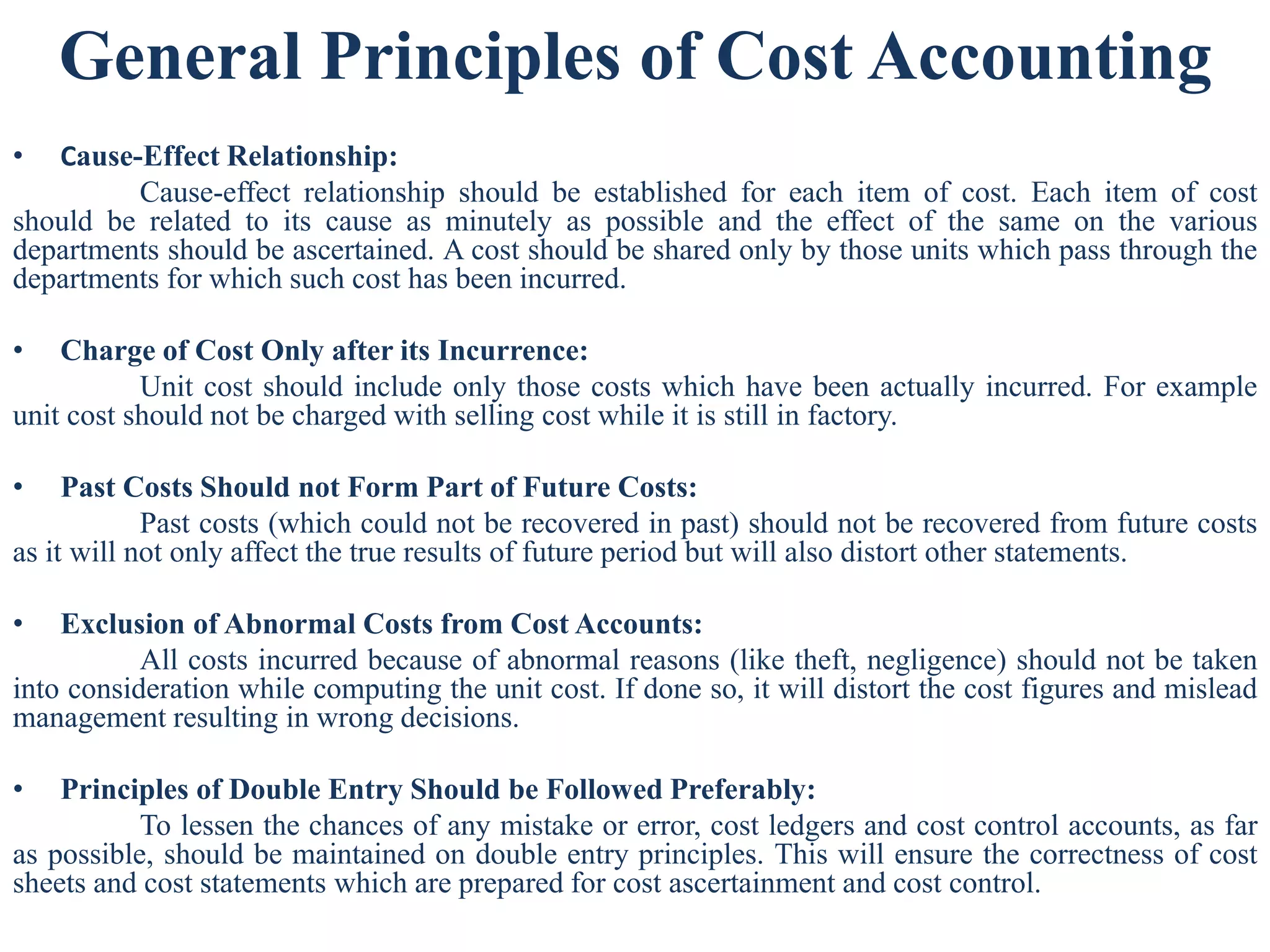 General Principles of Cost Accounting
• Cause-Effect Relationship:
Cause-effect relationship should be established for each item of cost. Each item of cost
should be related to its cause as minutely as possible and the effect of the same on the various
departments should be ascertained. A cost should be shared only by those units which pass through the
departments for which such cost has been incurred.
• Charge of Cost Only after its Incurrence:
Unit cost should include only those costs which have been actually incurred. For example
unit cost should not be charged with selling cost while it is still in factory.
• Past Costs Should not Form Part of Future Costs:
Past costs (which could not be recovered in past) should not be recovered from future costs
as it will not only affect the true results of future period but will also distort other statements.
• Exclusion of Abnormal Costs from Cost Accounts:
All costs incurred because of abnormal reasons (like theft, negligence) should not be taken
into consideration while computing the unit cost. If done so, it will distort the cost figures and mislead
management resulting in wrong decisions.
• Principles of Double Entry Should be Followed Preferably:
To lessen the chances of any mistake or error, cost ledgers and cost control accounts, as far
as possible, should be maintained on double entry principles. This will ensure the correctness of cost
sheets and cost statements which are prepared for cost ascertainment and cost control.
 
