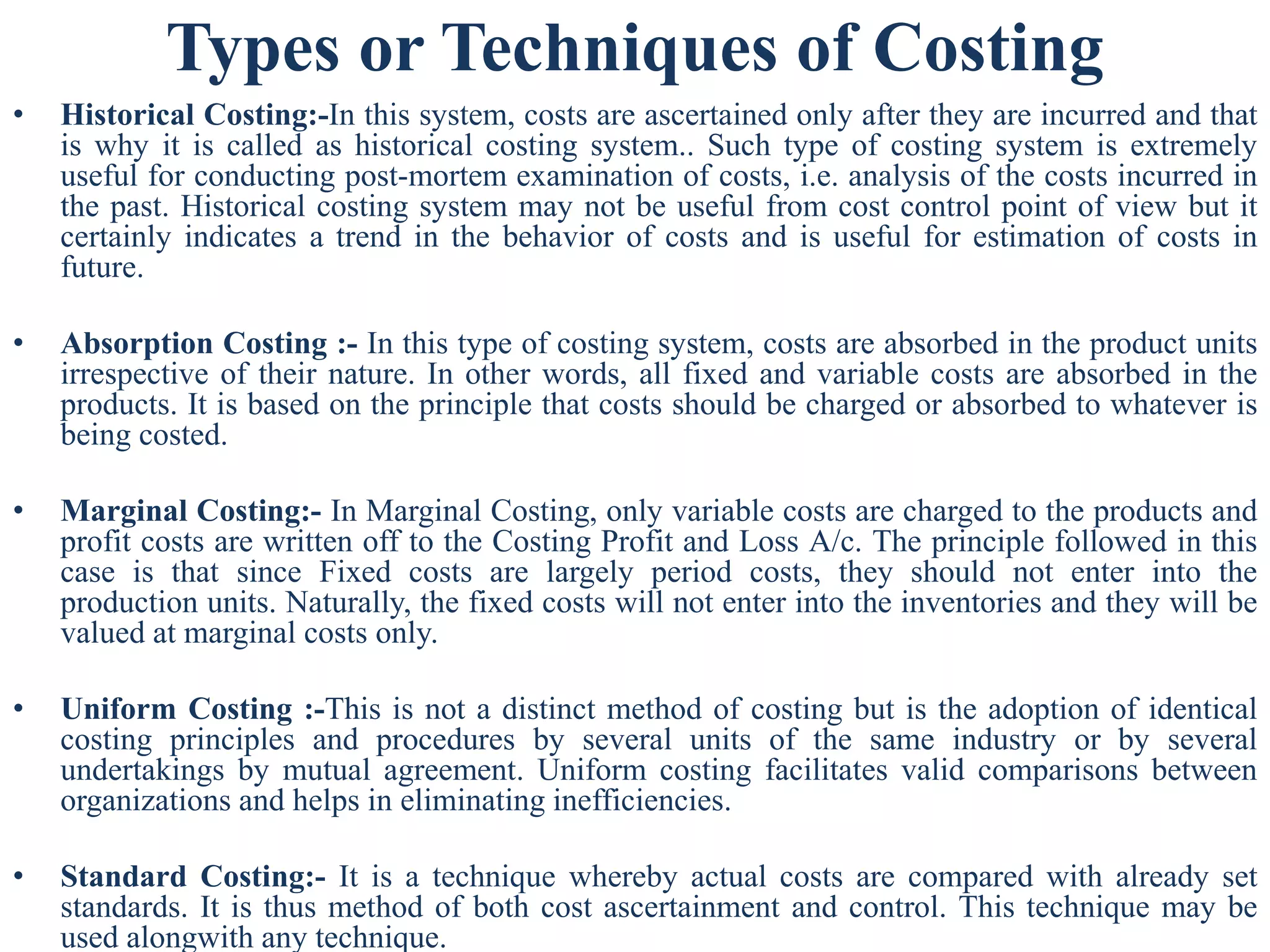 Types or Techniques of Costing
• Historical Costing:-In this system, costs are ascertained only after they are incurred and that
is why it is called as historical costing system.. Such type of costing system is extremely
useful for conducting post-mortem examination of costs, i.e. analysis of the costs incurred in
the past. Historical costing system may not be useful from cost control point of view but it
certainly indicates a trend in the behavior of costs and is useful for estimation of costs in
future.
• Absorption Costing :- In this type of costing system, costs are absorbed in the product units
irrespective of their nature. In other words, all fixed and variable costs are absorbed in the
products. It is based on the principle that costs should be charged or absorbed to whatever is
being costed.
• Marginal Costing:- In Marginal Costing, only variable costs are charged to the products and
profit costs are written off to the Costing Profit and Loss A/c. The principle followed in this
case is that since Fixed costs are largely period costs, they should not enter into the
production units. Naturally, the fixed costs will not enter into the inventories and they will be
valued at marginal costs only.
• Uniform Costing :-This is not a distinct method of costing but is the adoption of identical
costing principles and procedures by several units of the same industry or by several
undertakings by mutual agreement. Uniform costing facilitates valid comparisons between
organizations and helps in eliminating inefficiencies.
• Standard Costing:- It is a technique whereby actual costs are compared with already set
standards. It is thus method of both cost ascertainment and control. This technique may be
used alongwith any technique.
 