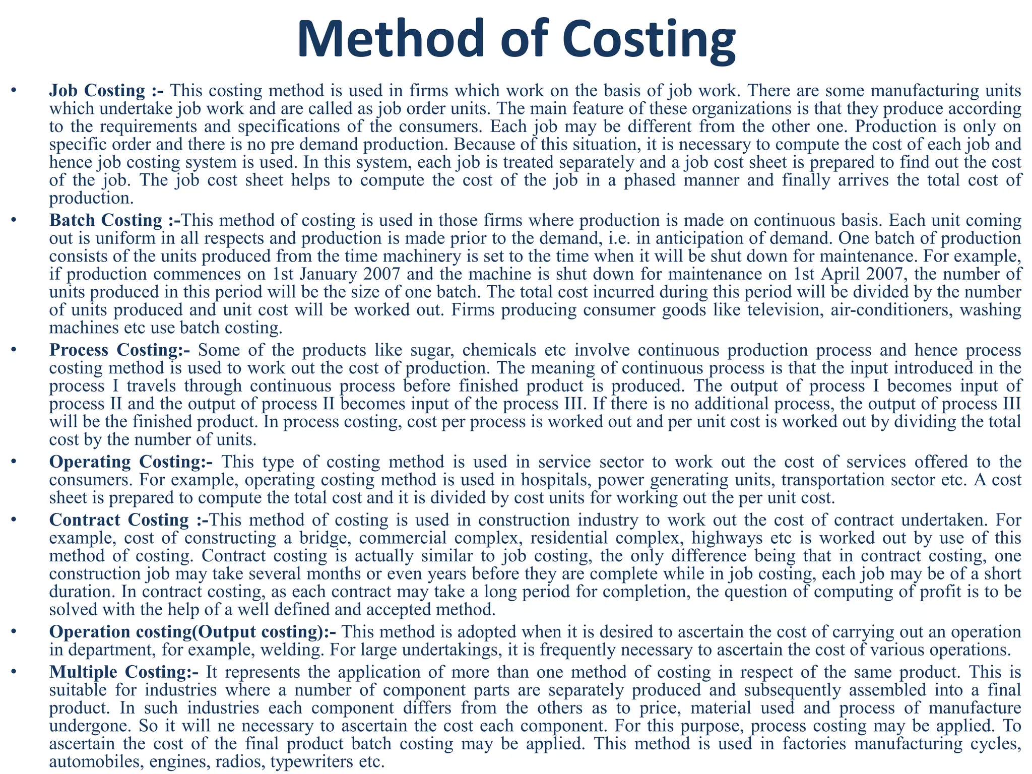 Method of Costing
• Job Costing :- This costing method is used in firms which work on the basis of job work. There are some manufacturing units
which undertake job work and are called as job order units. The main feature of these organizations is that they produce according
to the requirements and specifications of the consumers. Each job may be different from the other one. Production is only on
specific order and there is no pre demand production. Because of this situation, it is necessary to compute the cost of each job and
hence job costing system is used. In this system, each job is treated separately and a job cost sheet is prepared to find out the cost
of the job. The job cost sheet helps to compute the cost of the job in a phased manner and finally arrives the total cost of
production.
• Batch Costing :-This method of costing is used in those firms where production is made on continuous basis. Each unit coming
out is uniform in all respects and production is made prior to the demand, i.e. in anticipation of demand. One batch of production
consists of the units produced from the time machinery is set to the time when it will be shut down for maintenance. For example,
if production commences on 1st January 2007 and the machine is shut down for maintenance on 1st April 2007, the number of
units produced in this period will be the size of one batch. The total cost incurred during this period will be divided by the number
of units produced and unit cost will be worked out. Firms producing consumer goods like television, air-conditioners, washing
machines etc use batch costing.
• Process Costing:- Some of the products like sugar, chemicals etc involve continuous production process and hence process
costing method is used to work out the cost of production. The meaning of continuous process is that the input introduced in the
process I travels through continuous process before finished product is produced. The output of process I becomes input of
process II and the output of process II becomes input of the process III. If there is no additional process, the output of process III
will be the finished product. In process costing, cost per process is worked out and per unit cost is worked out by dividing the total
cost by the number of units.
• Operating Costing:- This type of costing method is used in service sector to work out the cost of services offered to the
consumers. For example, operating costing method is used in hospitals, power generating units, transportation sector etc. A cost
sheet is prepared to compute the total cost and it is divided by cost units for working out the per unit cost.
• Contract Costing :-This method of costing is used in construction industry to work out the cost of contract undertaken. For
example, cost of constructing a bridge, commercial complex, residential complex, highways etc is worked out by use of this
method of costing. Contract costing is actually similar to job costing, the only difference being that in contract costing, one
construction job may take several months or even years before they are complete while in job costing, each job may be of a short
duration. In contract costing, as each contract may take a long period for completion, the question of computing of profit is to be
solved with the help of a well defined and accepted method.
• Operation costing(Output costing):- This method is adopted when it is desired to ascertain the cost of carrying out an operation
in department, for example, welding. For large undertakings, it is frequently necessary to ascertain the cost of various operations.
• Multiple Costing:- It represents the application of more than one method of costing in respect of the same product. This is
suitable for industries where a number of component parts are separately produced and subsequently assembled into a final
product. In such industries each component differs from the others as to price, material used and process of manufacture
undergone. So it will ne necessary to ascertain the cost each component. For this purpose, process costing may be applied. To
ascertain the cost of the final product batch costing may be applied. This method is used in factories manufacturing cycles,
automobiles, engines, radios, typewriters etc.
 