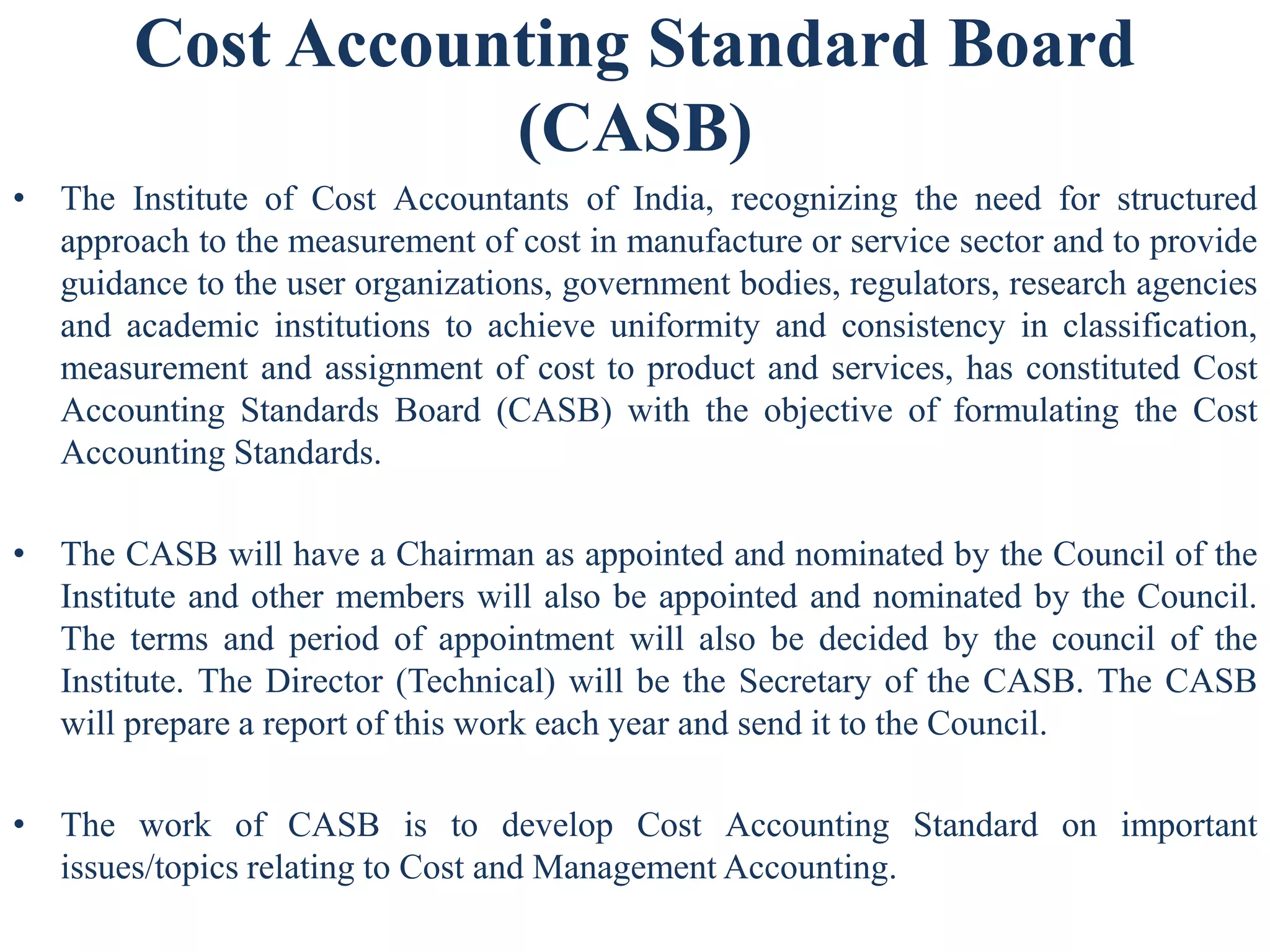 Cost Accounting Standard Board
(CASB)
• The Institute of Cost Accountants of India, recognizing the need for structured
approach to the measurement of cost in manufacture or service sector and to provide
guidance to the user organizations, government bodies, regulators, research agencies
and academic institutions to achieve uniformity and consistency in classification,
measurement and assignment of cost to product and services, has constituted Cost
Accounting Standards Board (CASB) with the objective of formulating the Cost
Accounting Standards.
• The CASB will have a Chairman as appointed and nominated by the Council of the
Institute and other members will also be appointed and nominated by the Council.
The terms and period of appointment will also be decided by the council of the
Institute. The Director (Technical) will be the Secretary of the CASB. The CASB
will prepare a report of this work each year and send it to the Council.
• The work of CASB is to develop Cost Accounting Standard on important
issues/topics relating to Cost and Management Accounting.
 