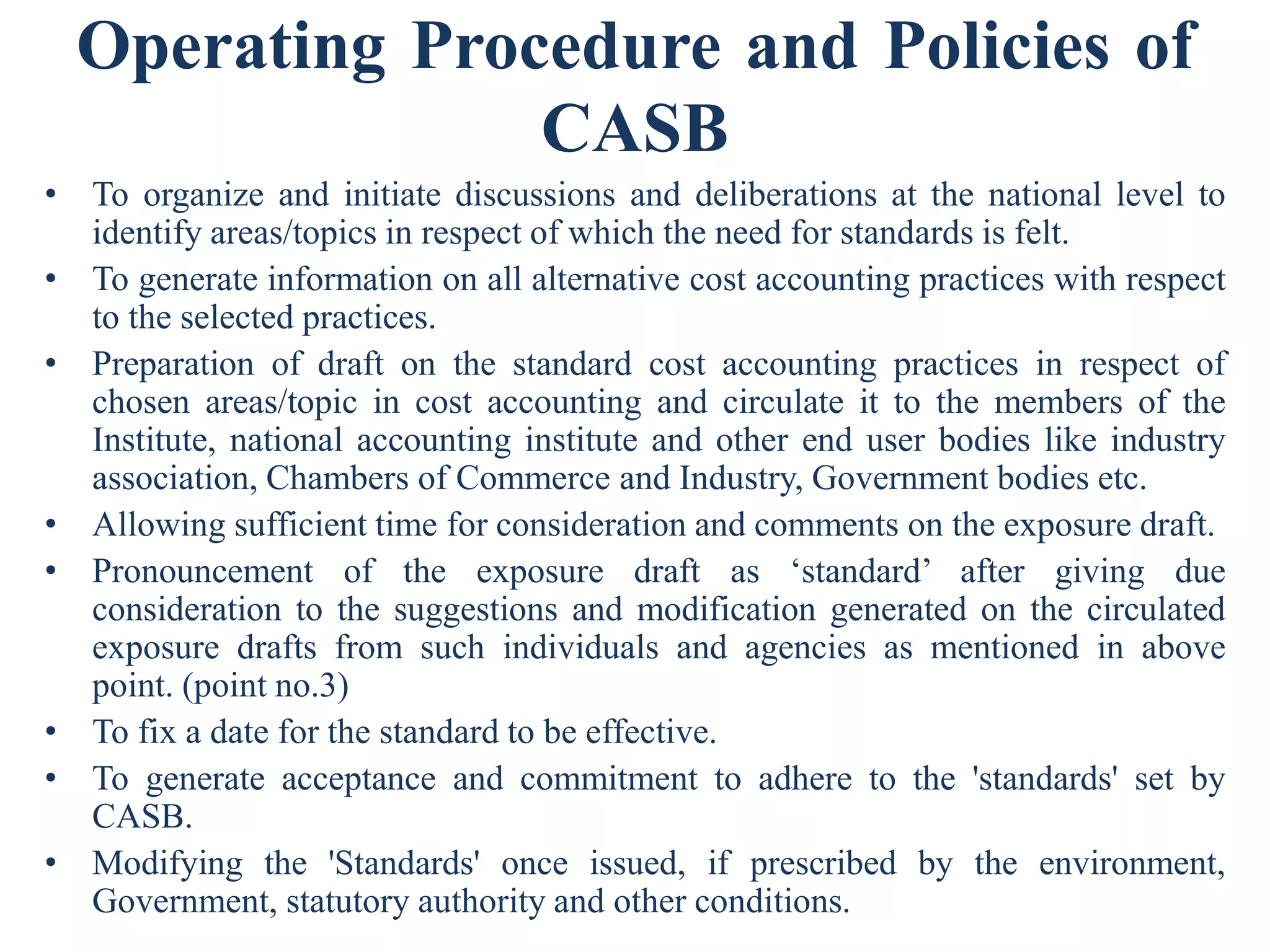 Operating Procedure and Policies of
CASB
• To organize and initiate discussions and deliberations at the national level to
identify areas/topics in respect of which the need for standards is felt.
• To generate information on all alternative cost accounting practices with respect
to the selected practices.
• Preparation of draft on the standard cost accounting practices in respect of
chosen areas/topic in cost accounting and circulate it to the members of the
Institute, national accounting institute and other end user bodies like industry
association, Chambers of Commerce and Industry, Government bodies etc.
• Allowing sufficient time for consideration and comments on the exposure draft.
• Pronouncement of the exposure draft as ‘standard’ after giving due
consideration to the suggestions and modification generated on the circulated
exposure drafts from such individuals and agencies as mentioned in above
point. (point no.3)
• To fix a date for the standard to be effective.
• To generate acceptance and commitment to adhere to the 'standards' set by
CASB.
• Modifying the 'Standards' once issued, if prescribed by the environment,
Government, statutory authority and other conditions.
 