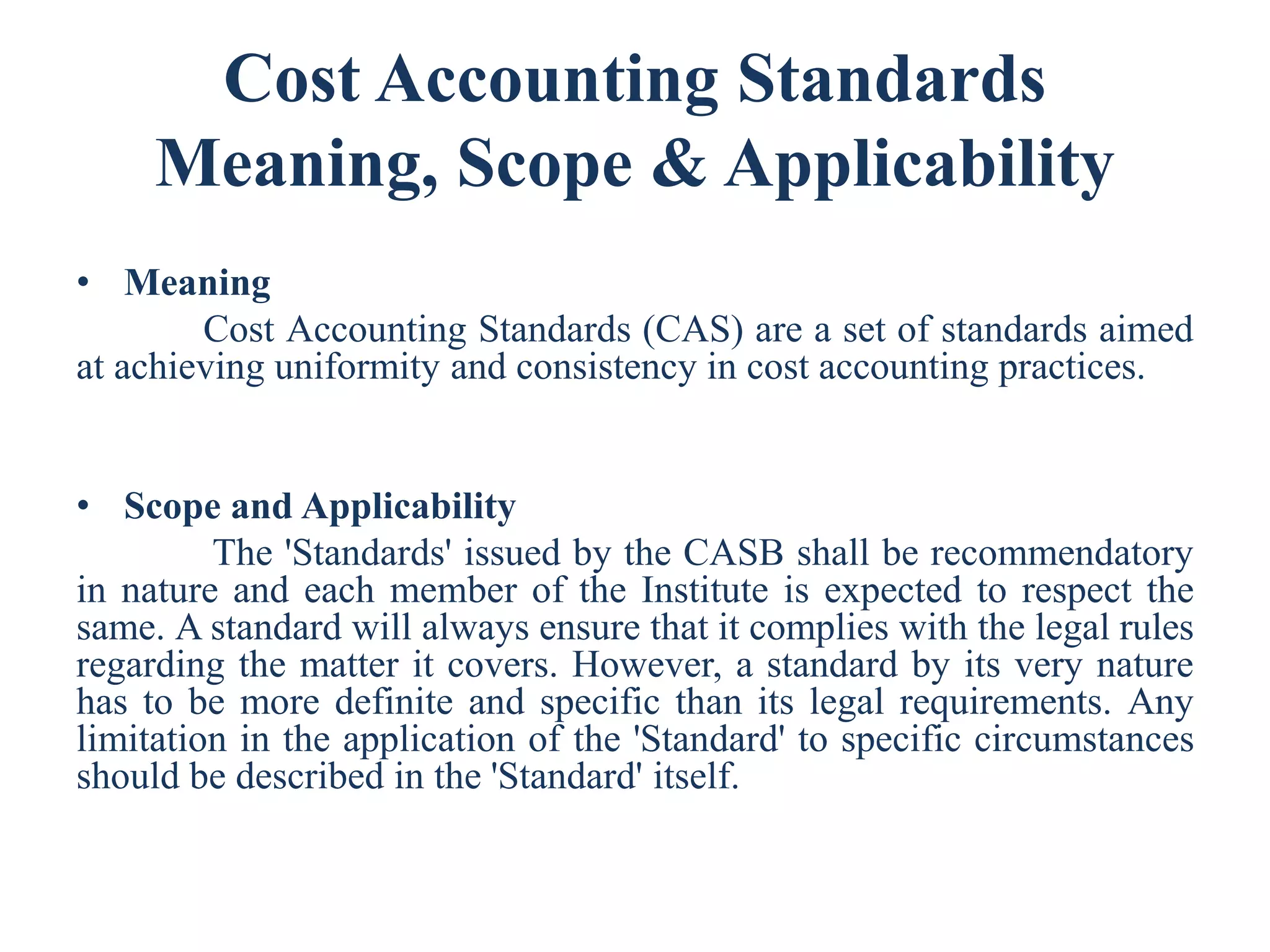 Cost Accounting Standards
Meaning, Scope & Applicability
• Meaning
Cost Accounting Standards (CAS) are a set of standards aimed
at achieving uniformity and consistency in cost accounting practices.
• Scope and Applicability
The 'Standards' issued by the CASB shall be recommendatory
in nature and each member of the Institute is expected to respect the
same. A standard will always ensure that it complies with the legal rules
regarding the matter it covers. However, a standard by its very nature
has to be more definite and specific than its legal requirements. Any
limitation in the application of the 'Standard' to specific circumstances
should be described in the 'Standard' itself.
 
