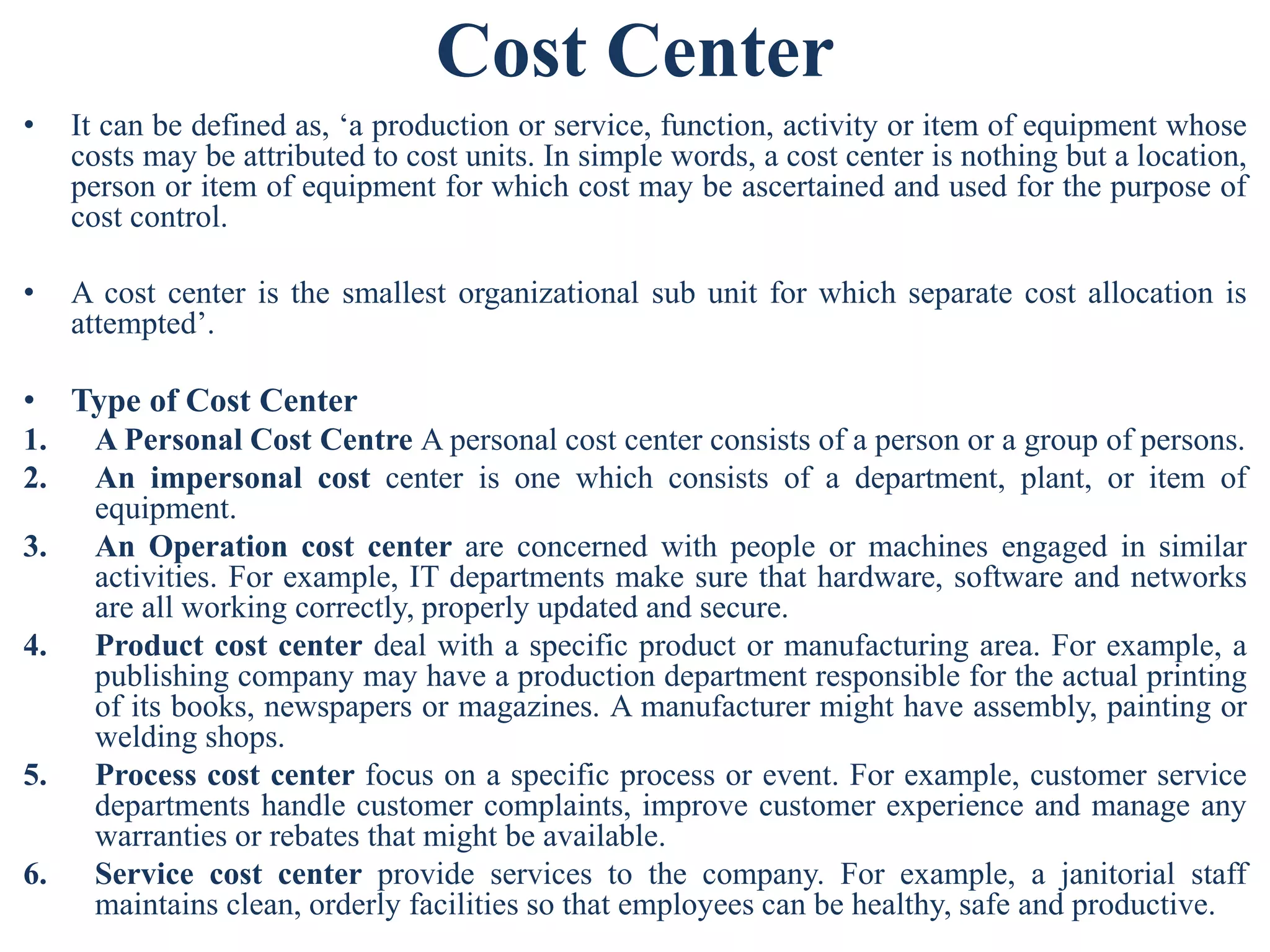 Cost Center
• It can be defined as, ‘a production or service, function, activity or item of equipment whose
costs may be attributed to cost units. In simple words, a cost center is nothing but a location,
person or item of equipment for which cost may be ascertained and used for the purpose of
cost control.
• A cost center is the smallest organizational sub unit for which separate cost allocation is
attempted’.
• Type of Cost Center
1. A Personal Cost Centre A personal cost center consists of a person or a group of persons.
2. An impersonal cost center is one which consists of a department, plant, or item of
equipment.
3. An Operation cost center are concerned with people or machines engaged in similar
activities. For example, IT departments make sure that hardware, software and networks
are all working correctly, properly updated and secure.
4. Product cost center deal with a specific product or manufacturing area. For example, a
publishing company may have a production department responsible for the actual printing
of its books, newspapers or magazines. A manufacturer might have assembly, painting or
welding shops.
5. Process cost center focus on a specific process or event. For example, customer service
departments handle customer complaints, improve customer experience and manage any
warranties or rebates that might be available.
6. Service cost center provide services to the company. For example, a janitorial staff
maintains clean, orderly facilities so that employees can be healthy, safe and productive.
 