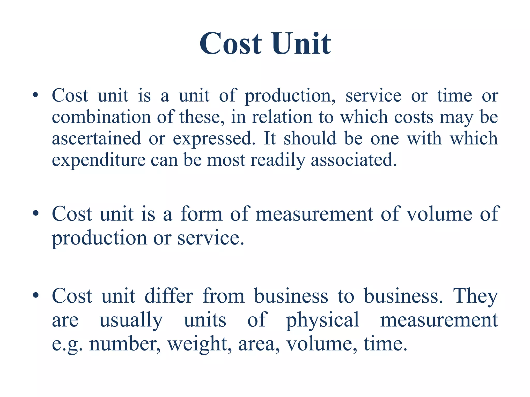 Cost Unit
• Cost unit is a unit of production, service or time or
combination of these, in relation to which costs may be
ascertained or expressed. It should be one with which
expenditure can be most readily associated.
• Cost unit is a form of measurement of volume of
production or service.
• Cost unit differ from business to business. They
are usually units of physical measurement
e.g. number, weight, area, volume, time.
 