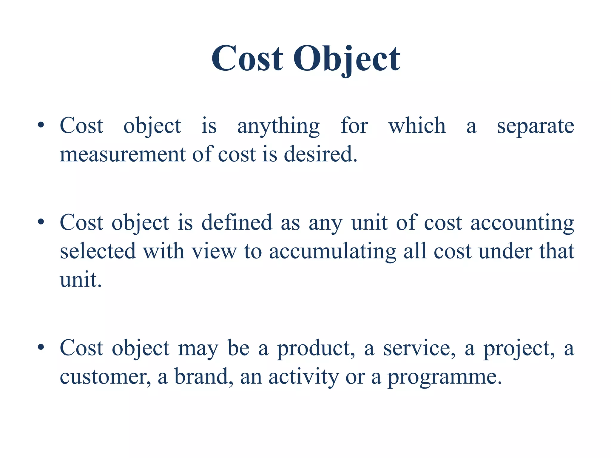 Cost Object
• Cost object is anything for which a separate
measurement of cost is desired.
• Cost object is defined as any unit of cost accounting
selected with view to accumulating all cost under that
unit.
• Cost object may be a product, a service, a project, a
customer, a brand, an activity or a programme.
 