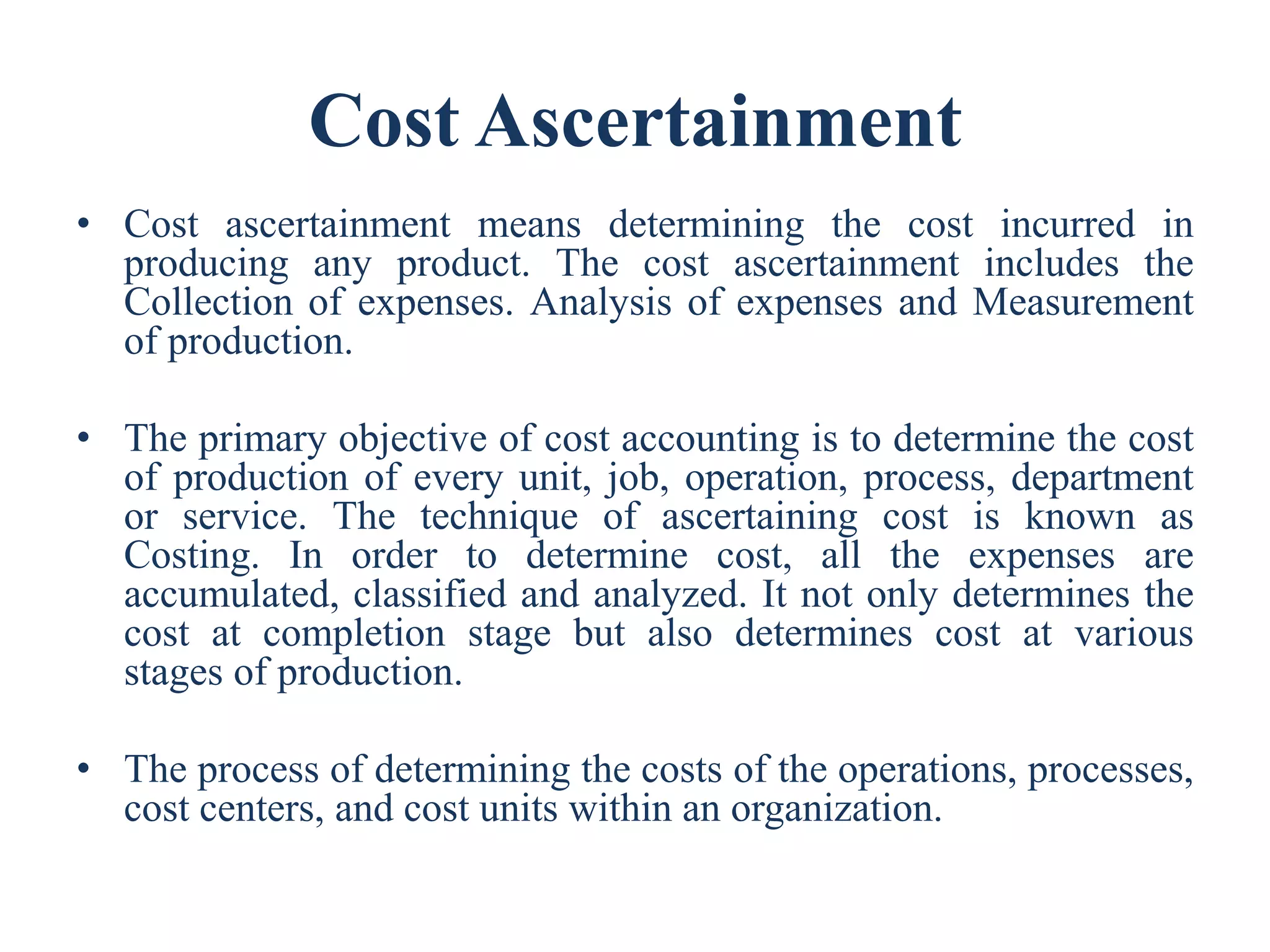 Cost Ascertainment
• Cost ascertainment means determining the cost incurred in
producing any product. The cost ascertainment includes the
Collection of expenses. Analysis of expenses and Measurement
of production.
• The primary objective of cost accounting is to determine the cost
of production of every unit, job, operation, process, department
or service. The technique of ascertaining cost is known as
Costing. In order to determine cost, all the expenses are
accumulated, classified and analyzed. It not only determines the
cost at completion stage but also determines cost at various
stages of production.
• The process of determining the costs of the operations, processes,
cost centers, and cost units within an organization.
 