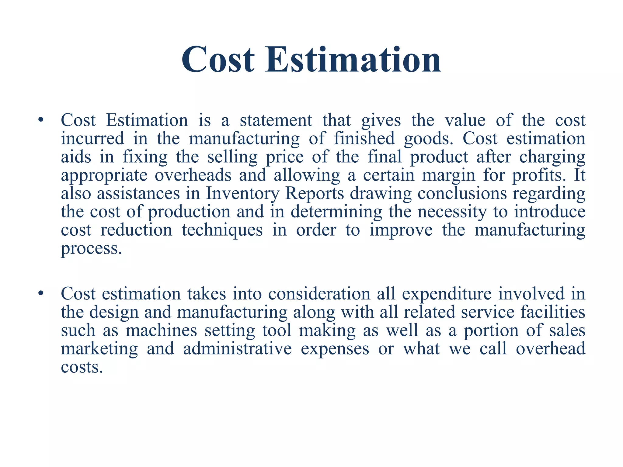 Cost Estimation
• Cost Estimation is a statement that gives the value of the cost
incurred in the manufacturing of finished goods. Cost estimation
aids in fixing the selling price of the final product after charging
appropriate overheads and allowing a certain margin for profits. It
also assistances in Inventory Reports drawing conclusions regarding
the cost of production and in determining the necessity to introduce
cost reduction techniques in order to improve the manufacturing
process.
• Cost estimation takes into consideration all expenditure involved in
the design and manufacturing along with all related service facilities
such as machines setting tool making as well as a portion of sales
marketing and administrative expenses or what we call overhead
costs.
 