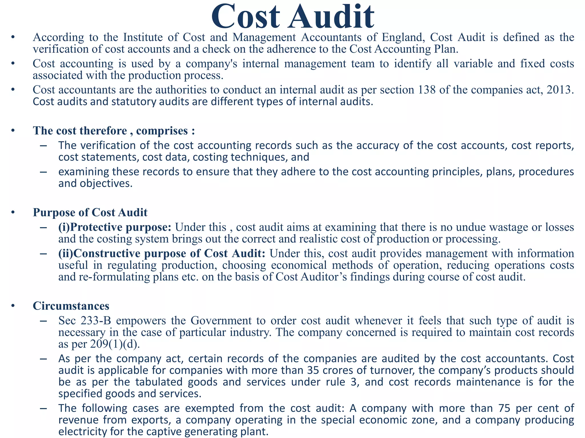 Cost Audit
• According to the Institute of Cost and Management Accountants of England, Cost Audit is defined as the
verification of cost accounts and a check on the adherence to the Cost Accounting Plan.
• Cost accounting is used by a company's internal management team to identify all variable and fixed costs
associated with the production process.
• Cost accountants are the authorities to conduct an internal audit as per section 138 of the companies act, 2013.
Cost audits and statutory audits are different types of internal audits.
• The cost therefore , comprises :
– The verification of the cost accounting records such as the accuracy of the cost accounts, cost reports,
cost statements, cost data, costing techniques, and
– examining these records to ensure that they adhere to the cost accounting principles, plans, procedures
and objectives.
• Purpose of Cost Audit
– (i)Protective purpose: Under this , cost audit aims at examining that there is no undue wastage or losses
and the costing system brings out the correct and realistic cost of production or processing.
– (ii)Constructive purpose of Cost Audit: Under this, cost audit provides management with information
useful in regulating production, choosing economical methods of operation, reducing operations costs
and re-formulating plans etc. on the basis of Cost Auditor’s findings during course of cost audit.
• Circumstances
– Sec 233-B empowers the Government to order cost audit whenever it feels that such type of audit is
necessary in the case of particular industry. The company concerned is required to maintain cost records
as per 209(1)(d).
– As per the company act, certain records of the companies are audited by the cost accountants. Cost
audit is applicable for companies with more than 35 crores of turnover, the company’s products should
be as per the tabulated goods and services under rule 3, and cost records maintenance is for the
specified goods and services.
– The following cases are exempted from the cost audit: A company with more than 75 per cent of
revenue from exports, a company operating in the special economic zone, and a company producing
electricity for the captive generating plant.
 