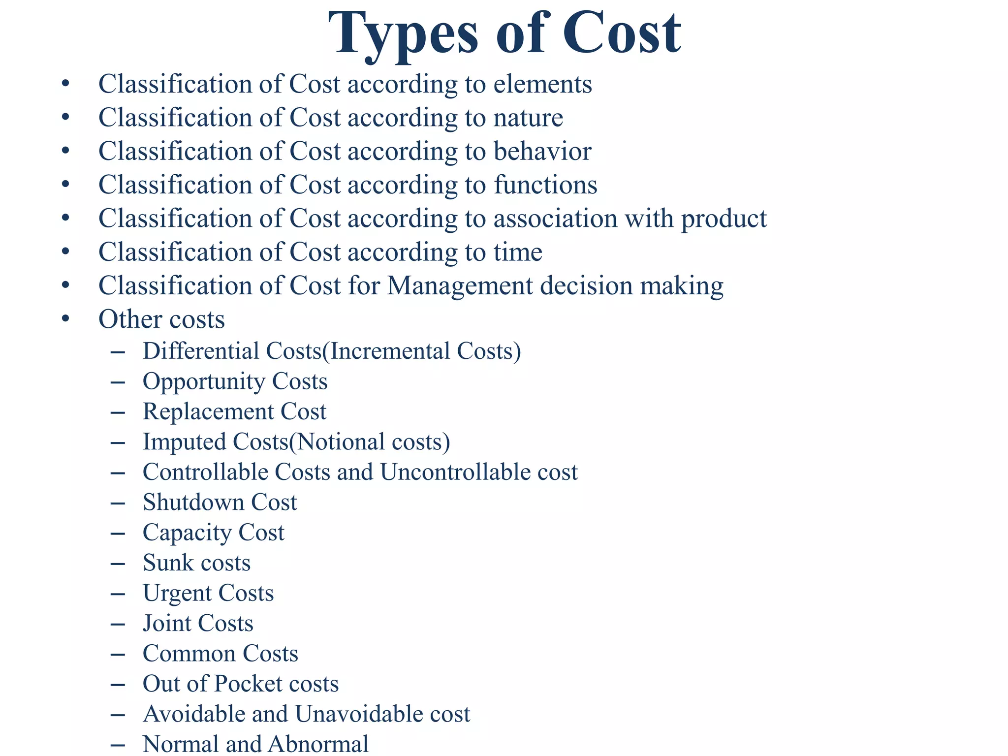 Types of Cost
• Classification of Cost according to elements
• Classification of Cost according to nature
• Classification of Cost according to behavior
• Classification of Cost according to functions
• Classification of Cost according to association with product
• Classification of Cost according to time
• Classification of Cost for Management decision making
• Other costs
– Differential Costs(Incremental Costs)
– Opportunity Costs
– Replacement Cost
– Imputed Costs(Notional costs)
– Controllable Costs and Uncontrollable cost
– Shutdown Cost
– Capacity Cost
– Sunk costs
– Urgent Costs
– Joint Costs
– Common Costs
– Out of Pocket costs
– Avoidable and Unavoidable cost
– Normal and Abnormal
 