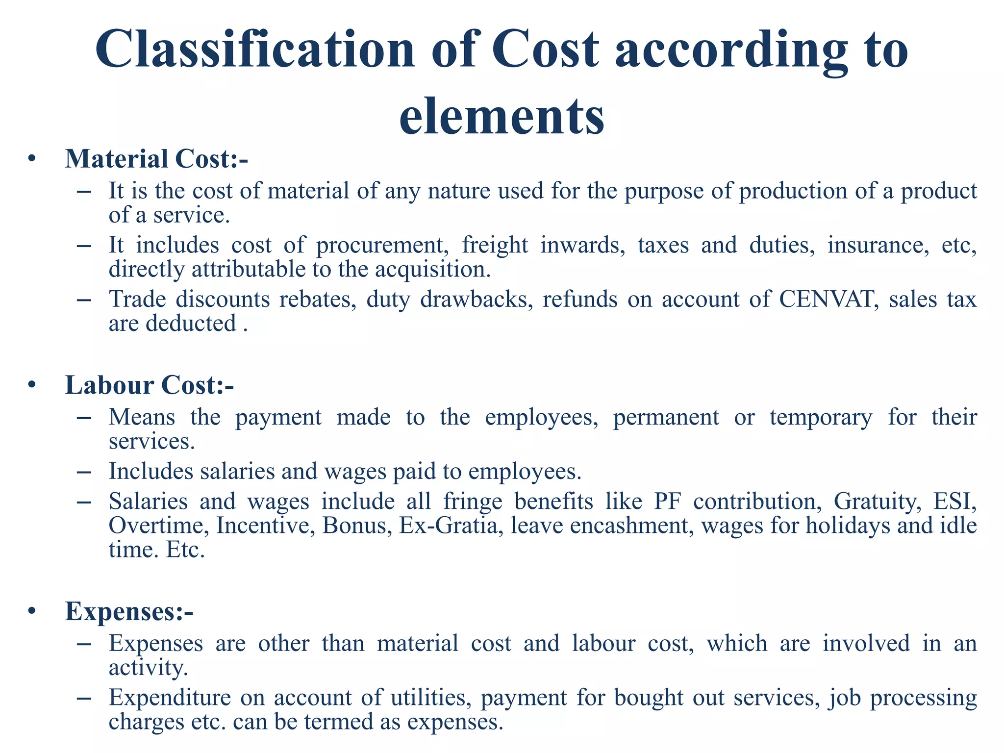 Classification of Cost according to
elements
• Material Cost:-
– It is the cost of material of any nature used for the purpose of production of a product
of a service.
– It includes cost of procurement, freight inwards, taxes and duties, insurance, etc,
directly attributable to the acquisition.
– Trade discounts rebates, duty drawbacks, refunds on account of CENVAT, sales tax
are deducted .
• Labour Cost:-
– Means the payment made to the employees, permanent or temporary for their
services.
– Includes salaries and wages paid to employees.
– Salaries and wages include all fringe benefits like PF contribution, Gratuity, ESI,
Overtime, Incentive, Bonus, Ex-Gratia, leave encashment, wages for holidays and idle
time. Etc.
• Expenses:-
– Expenses are other than material cost and labour cost, which are involved in an
activity.
– Expenditure on account of utilities, payment for bought out services, job processing
charges etc. can be termed as expenses.
 