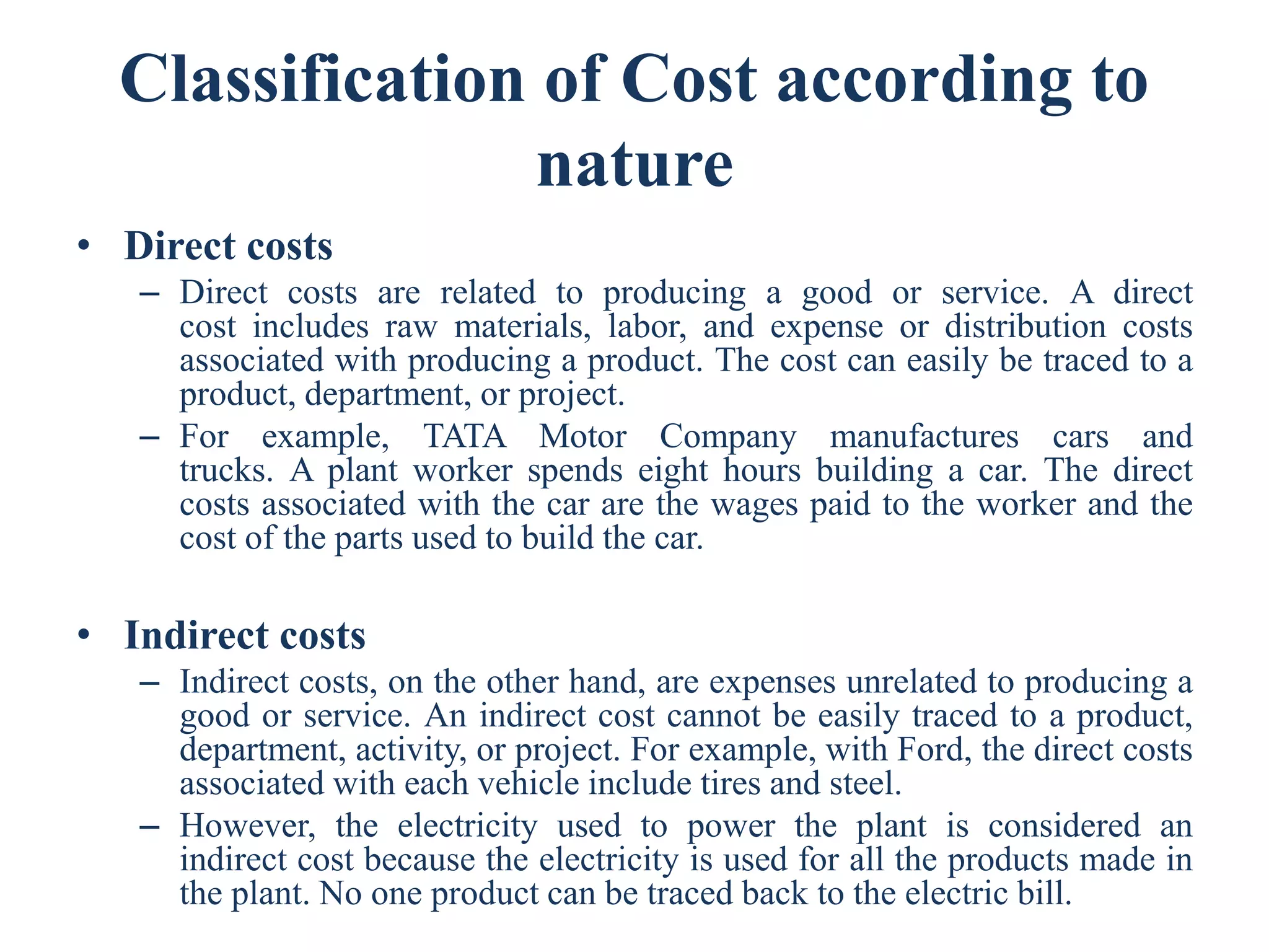 Classification of Cost according to
nature
• Direct costs
– Direct costs are related to producing a good or service. A direct
cost includes raw materials, labor, and expense or distribution costs
associated with producing a product. The cost can easily be traced to a
product, department, or project.
– For example, TATA Motor Company manufactures cars and
trucks. A plant worker spends eight hours building a car. The direct
costs associated with the car are the wages paid to the worker and the
cost of the parts used to build the car.
• Indirect costs
– Indirect costs, on the other hand, are expenses unrelated to producing a
good or service. An indirect cost cannot be easily traced to a product,
department, activity, or project. For example, with Ford, the direct costs
associated with each vehicle include tires and steel.
– However, the electricity used to power the plant is considered an
indirect cost because the electricity is used for all the products made in
the plant. No one product can be traced back to the electric bill.
 